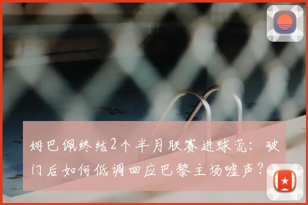 姆巴佩终结2个半月联赛进球荒：破门后如何低调回应巴黎主场嘘声？2026赛季状态引关注