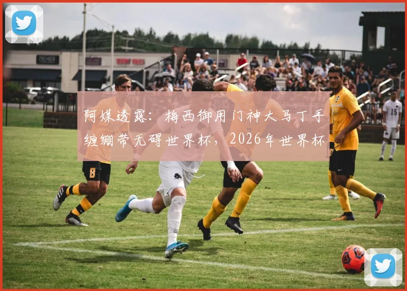 阿媒透露：梅西御用门神大马丁手缠绷带无碍世界杯，2026年世界杯参赛前景分析