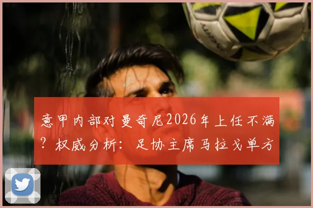 意甲内部对曼奇尼2026年上任不满？权威分析：足协主席马拉戈单方面决策引争议