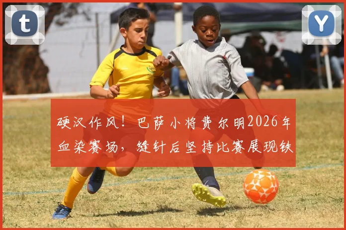 硬汉作风！巴萨小将费尔明2026年血染赛场，缝针后坚持比赛展现铁血精神
