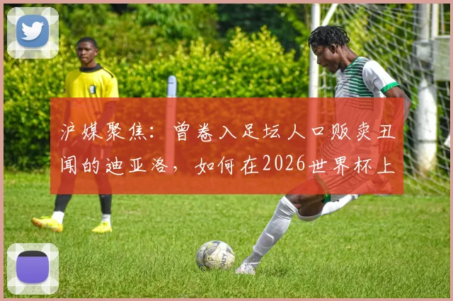 沪媒聚焦:曾卷入足坛人口贩卖丑闻的迪亚洛,如何在2026世界杯上演绝杀救主?事件回顾与生涯解读